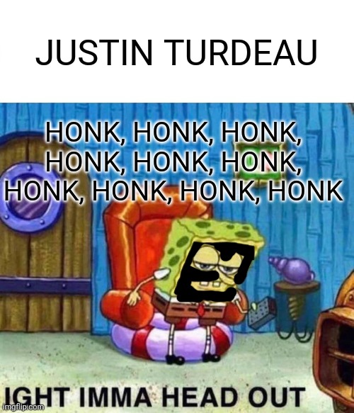 Ight Imma head out now... | JUSTIN TURDEAU; HONK, HONK, HONK, HONK, HONK, HONK, HONK, HONK, HONK, HONK | image tagged in memes,spongebob ight imma head out,jt | made w/ Imgflip meme maker