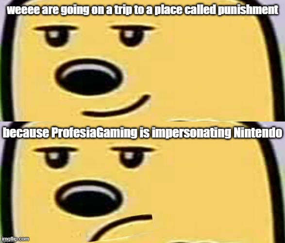Yeah, there is a bit of proof, but its pretty hard hitting, that they are striking down channels for using Nintendo | weeee are going on a trip to a place called punishment; because ProfesiaGaming is impersonating Nintendo | image tagged in wubbzy smug,unsmug wubbzy | made w/ Imgflip meme maker
