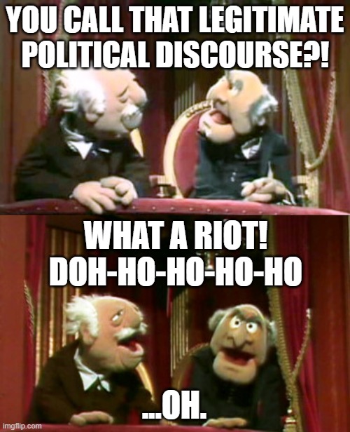 Muppets Legitimate Political Discourse | YOU CALL THAT LEGITIMATE POLITICAL DISCOURSE?! WHAT A RIOT!
DOH-HO-HO-HO-HO; ...OH. | image tagged in legitimate political discourse,muppets,politics,january 6,riot,statler and waldorf | made w/ Imgflip meme maker