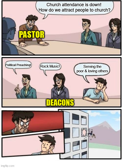 Based on a true stroy | Church attendance is down!  How do we attract people to church? PASTOR; Political Preaching! Serving the poor & loving others; Rock Music! DEACONS | image tagged in boardroom meeting suggestion,dank,christian,memes,r/dankchristianmemes | made w/ Imgflip meme maker