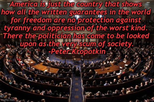 But muh Constitution! | America is just the country that shows 
how all the written guarantees in the world 
for freedom are no protection against 
tyranny and oppression of the worst kind. 
There the politician has come to be looked 
upon as the very scum of society.

-Peter Kropotkin | image tagged in congress | made w/ Imgflip meme maker