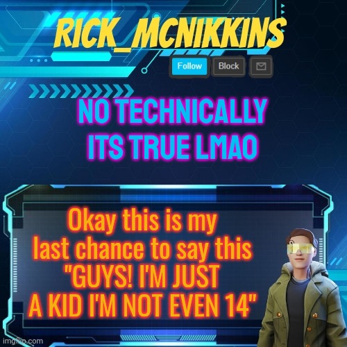 xD | NO TECHNICALLY ITS TRUE LMAO; Okay this is my last chance to say this
"GUYS! I'M JUST A KID I'M NOT EVEN 14" | image tagged in mcnikkins temp 3 v2 | made w/ Imgflip meme maker