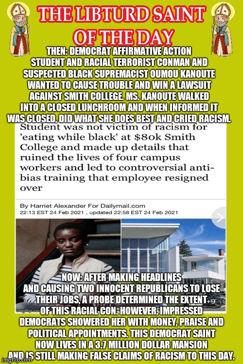 LIBTURD SAINT OF THE DAY - DEMOCRAT RACIAL TERRORIST CONMAN OUMOU KANOUTE -RACIST HATE ACCUSATIONS | THEN: DEMOCRAT AFFIRMATIVE ACTION STUDENT AND RACIAL TERRORIST CONMAN AND SUSPECTED BLACK SUPREMACIST OUMOU KANOUTE WANTED TO CAUSE TROUBLE AND WIN A LAWSUIT AGAINST SMITH COLLEGE. MS. KANOUTE WALKED INTO A CLOSED LUNCHROOM AND WHEN INFORMED IT WAS CLOSED, DID WHAT SHE DOES BEST AND CRIED RACISM. NOW: AFTER MAKING HEADLINES AND CAUSING TWO INNOCENT REPUBLICANS TO LOSE THEIR JOBS, A PROBE DETERMINED THE EXTENT OF THIS RACIAL CON. HOWEVER, IMPRESSED DEMOCRATS SHOWERED HER WITH MONEY, PRAISE AND POLITICAL APPOINTMENTS. THIS DEMOCRAT SAINT NOW LIVES IN A 3.7 MILLION DOLLAR MANSION AND IS STILL MAKING FALSE CLAIMS OF RACISM TO THIS DAY. | image tagged in lotd,libturd saint of the day,oumou kanoute | made w/ Imgflip meme maker