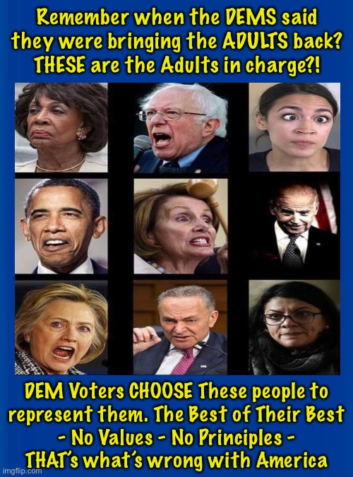You wonder why the Democrat Party is in Shambles? | Remember when the DEMS said
they were bringing the ADULTS back?
THESE are the Adults in charge?! DEM Voters CHOOSE These people to
represent them. The Best of Their Best
- No Values - No Principles -
THAT’s what’s wrong with America | image tagged in memes,having no values leads to terrible decisions,we all suffer the consequences of the stupid evil idiots,impeach morons | made w/ Imgflip meme maker