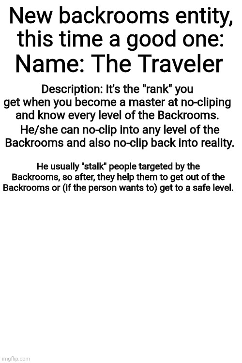 The Traveler | New backrooms entity, this time a good one:; Name: The Traveler; Description: It's the "rank" you get when you become a master at no-cliping and know every level of the Backrooms. He/she can no-clip into any level of the Backrooms and also no-clip back into reality. He usually "stalk" people targeted by the Backrooms, so after, they help them to get out of the Backrooms or (if the person wants to) get to a safe level. | image tagged in blank white template,the backrooms | made w/ Imgflip meme maker