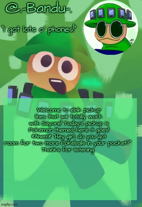 Stay tuned for episode 2!!! | Welcome to ebik pickup lines that will totally work with Sayore! Today's pickup is Pokémon themed; here it goes!
*Ahem* “Hey girl, do you got room for two more Pokéballs in your pocket?” 
Thanks for listening | image tagged in bandu's ebik announcement temp by bandu | made w/ Imgflip meme maker