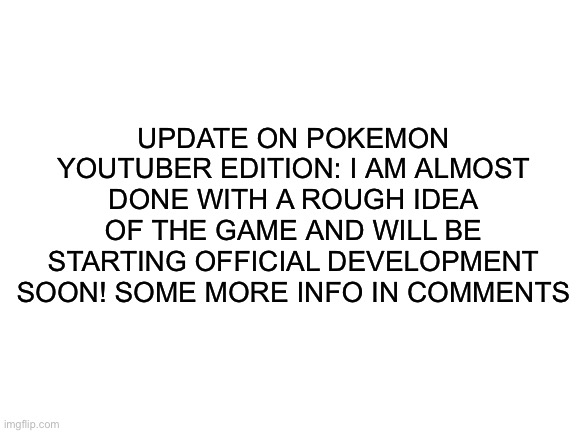 Fan game update! | UPDATE ON POKEMON YOUTUBER EDITION: I AM ALMOST DONE WITH A ROUGH IDEA OF THE GAME AND WILL BE STARTING OFFICIAL DEVELOPMENT SOON! SOME MORE INFO IN COMMENTS | image tagged in blank white template | made w/ Imgflip meme maker