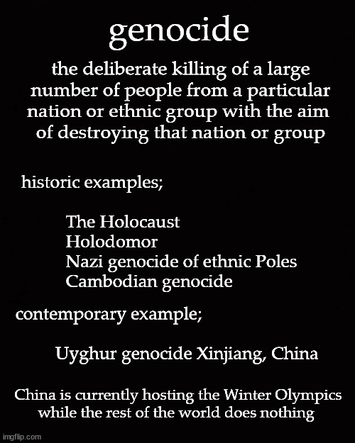 Uyghur genocide | genocide; the deliberate killing of a large
number of people from a particular
nation or ethnic group with the aim 
of destroying that nation or group; historic examples;
 
          The Holocaust	
          Holodomor	
          Nazi genocide of ethnic Poles	
          Cambodian genocide; contemporary example;
 
            Uyghur genocide Xinjiang, China; China is currently hosting the Winter Olympics
while the rest of the world does nothing | image tagged in winter olympics | made w/ Imgflip meme maker