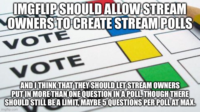 political poll | IMGFLIP SHOULD ALLOW STREAM OWNERS TO CREATE STREAM POLLS; AND I THINK THAT THEY SHOULD LET STREAM OWNERS PUT IN MORE THAN ONE QUESTION IN A POLL. THOUGH THERE SHOULD STILL BE A LIMIT, MAYBE 5 QUESTIONS PER POLL AT MAX. | image tagged in political poll | made w/ Imgflip meme maker