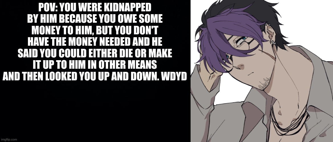 -ERP with Zion- (male or female) | POV: YOU WERE KIDNAPPED BY HIM BECAUSE YOU OWE SOME MONEY TO HIM, BUT YOU DON'T HAVE THE MONEY NEEDED AND HE SAID YOU COULD EITHER DIE OR MAKE IT UP TO HIM IN OTHER MEANS AND THEN LOOKED YOU UP AND DOWN. WDYD | image tagged in black background | made w/ Imgflip meme maker