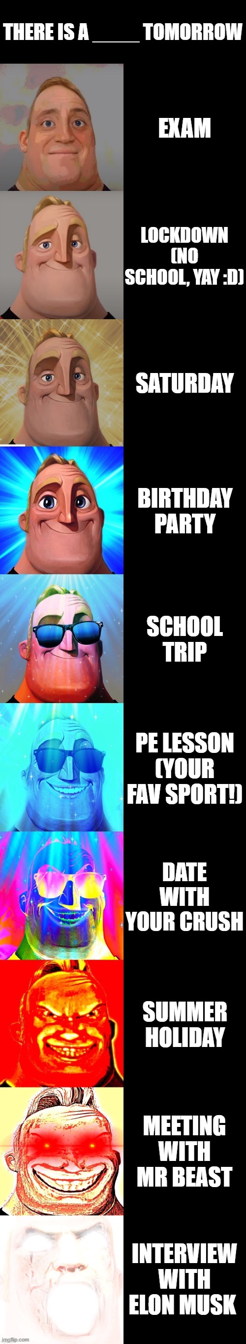 Mr Incredible becoming canny (There is a _____ tomorrow) | THERE IS A ____ TOMORROW; EXAM; LOCKDOWN (NO SCHOOL, YAY :D); SATURDAY; BIRTHDAY PARTY; SCHOOL TRIP; PE LESSON (YOUR FAV SPORT!); DATE WITH YOUR CRUSH; SUMMER HOLIDAY; MEETING WITH MR BEAST; INTERVIEW WITH ELON MUSK | image tagged in mr incredible becoming canny | made w/ Imgflip meme maker