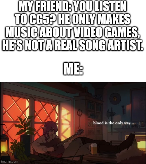 Bruh, have you HEARD his music? | MY FRIEND: YOU LISTEN TO CG5? HE ONLY MAKES MUSIC ABOUT VIDEO GAMES, HE'S NOT A REAL SONG ARTIST. ME: | image tagged in blood is the only way,injustice,cg5,technoblade,dream smp | made w/ Imgflip meme maker