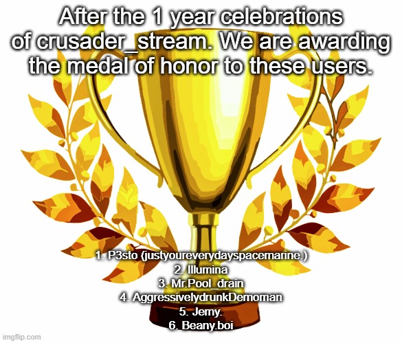 You Win! | After the 1 year celebrations of crusader_stream. We are awarding the medal of honor to these users. 1. P3sto (justyoureverydayspacemarine.)
2. Illumina
3. Mr.Pool_drain
4. AggressivelydrunkDemoman
5. Jemy.
6. Beany.boi | image tagged in you win | made w/ Imgflip meme maker