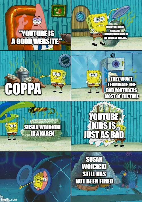 youtube. | GOOD YOUTUBERS ARE BEING TERMINATED FOR SOME OF THE DUMBEST REASONS; "YOUTUBE IS A GOOD WEBSITE."; THEY WON'T TERMINATE THE BAD YOUTUBERS MOST OF THE TIME; COPPA; YOUTUBE KIDS IS JUST AS BAD; SUSAN WOJCICKI IS A KAREN; SUSAN WOJCICKI STILL HAS NOT BEEN FIRED | image tagged in spongebob shows patrick garbage | made w/ Imgflip meme maker