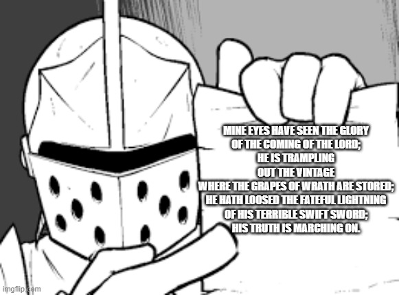crusador blank | MINE EYES HAVE SEEN THE GLORY
OF THE COMING OF THE LORD;
HE IS TRAMPLING OUT THE VINTAGE
WHERE THE GRAPES OF WRATH ARE STORED;
HE HATH LOOSED THE FATEFUL LIGHTNING
OF HIS TERRIBLE SWIFT SWORD;
HIS TRUTH IS MARCHING ON. | image tagged in crusador blank | made w/ Imgflip meme maker
