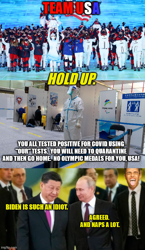China's Way To Win The Olympics - Fake Positive Covid Tests for Opponent Athletes | A; S; TEAM USA; HOLD UP. YOU ALL TESTED POSITIVE FOR COVID USING "OUR" TESTS.  YOU WILL NEED TO QUARANTINE AND THEN GO HOME.  NO OLYMPIC MEDALS FOR YOU, USA! BIDEN IS SUCH AN IDIOT. AGREED.  AND NAPS A LOT. | image tagged in china cheats,china hypocrisy,china lies,propalympics,ioc looks the other way,paris 2024 will be better | made w/ Imgflip meme maker