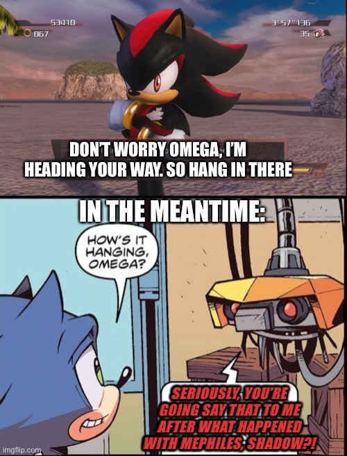 Shadow “saves” E-123 Omega | DON’T WORRY OMEGA, I’M HEADING YOUR WAY. SO HANG IN THERE; IN THE MEANTIME:; SERIOUSLY, YOU’RE GOING SAY THAT TO ME AFTER WHAT HAPPENED WITH MEPHILES, SHADOW?! | image tagged in shadow the hedgehog | made w/ Imgflip meme maker