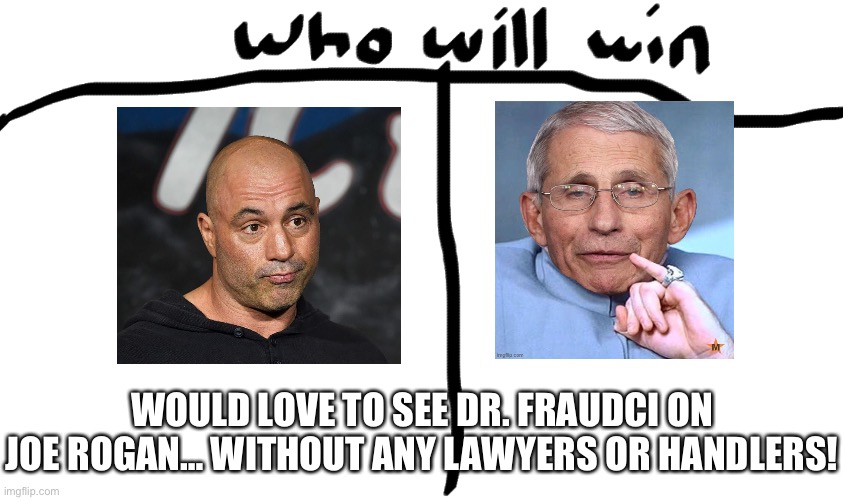 Would Love To See Dr. Fraudci On Joe Rogan… Without Any Lawyers Or Handlers! | WOULD LOVE TO SEE DR. FRAUDCI ON JOE ROGAN… WITHOUT ANY LAWYERS OR HANDLERS! | image tagged in who will win,joe rogan,dr fauci,covid 19,meme | made w/ Imgflip meme maker