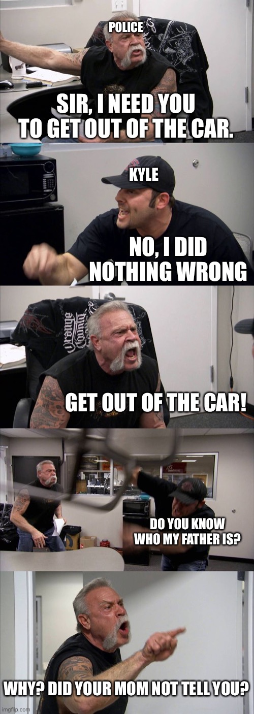 The poor kid | POLICE; SIR, I NEED YOU TO GET OUT OF THE CAR. KYLE; NO, I DID NOTHING WRONG; GET OUT OF THE CAR! DO YOU KNOW WHO MY FATHER IS? WHY? DID YOUR MOM NOT TELL YOU? | image tagged in memes,american chopper argument | made w/ Imgflip meme maker