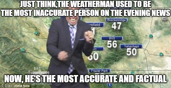 Idiot Weatherman | JUST THINK,THE WEATHERMAN USED TO BE THE MOST INACCURATE PERSON ON THE EVENING NEWS; NOW, HE'S THE MOST ACCURATE AND FACTUAL | image tagged in idiot weatherman | made w/ Imgflip meme maker