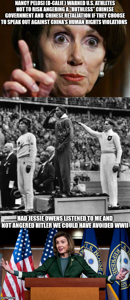 Pelosi - Don't Anger China | NANCY PELOSI (D-CALIF.) WARNED U.S. ATHLETES NOT TO RISK ANGERING A “RUTHLESS” CHINESE GOVERNMENT AND  CHINESE ​​RETALIATION IF THEY CHOOSE TO SPEAK OUT AGAINST CHINA’S HUMAN RIGHTS VIOLATIONS; HAD JESSIE OWENS LISTENED TO ME AND NOT ANGERED HITLER WE COULD HAVE AVOIDED WWII | image tagged in nancy pelosi,liberal logic | made w/ Imgflip meme maker