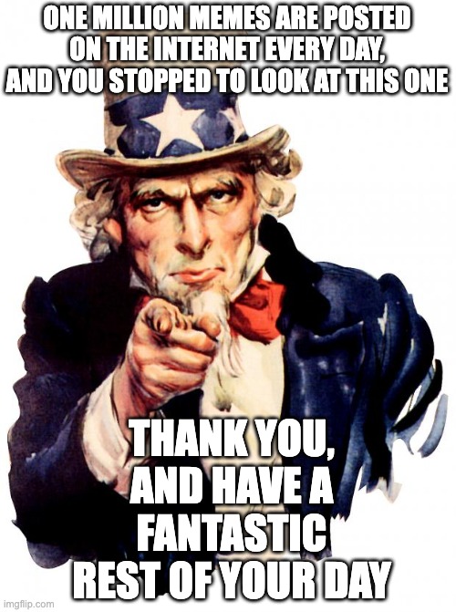 Thank you for appreciating my memes | ONE MILLION MEMES ARE POSTED ON THE INTERNET EVERY DAY, AND YOU STOPPED TO LOOK AT THIS ONE; THANK YOU, AND HAVE A FANTASTIC REST OF YOUR DAY | image tagged in memes,uncle sam,wholesome | made w/ Imgflip meme maker