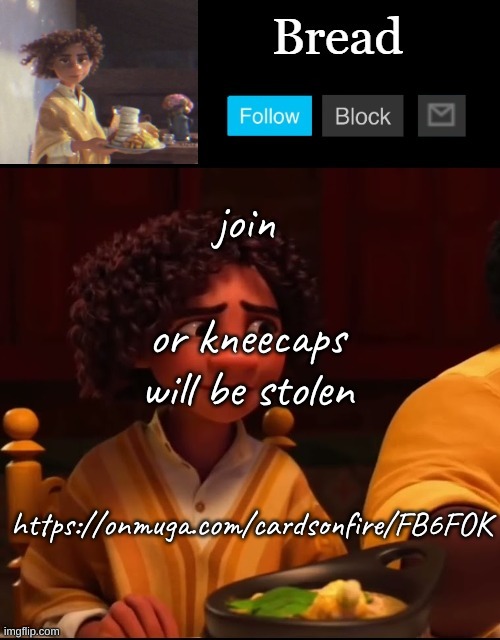 https://onmuga.com/cardsonfire/FB6FOK | join; or kneecaps will be stolen; https://onmuga.com/cardsonfire/FB6FOK | image tagged in bread camilo temp ty yachi | made w/ Imgflip meme maker