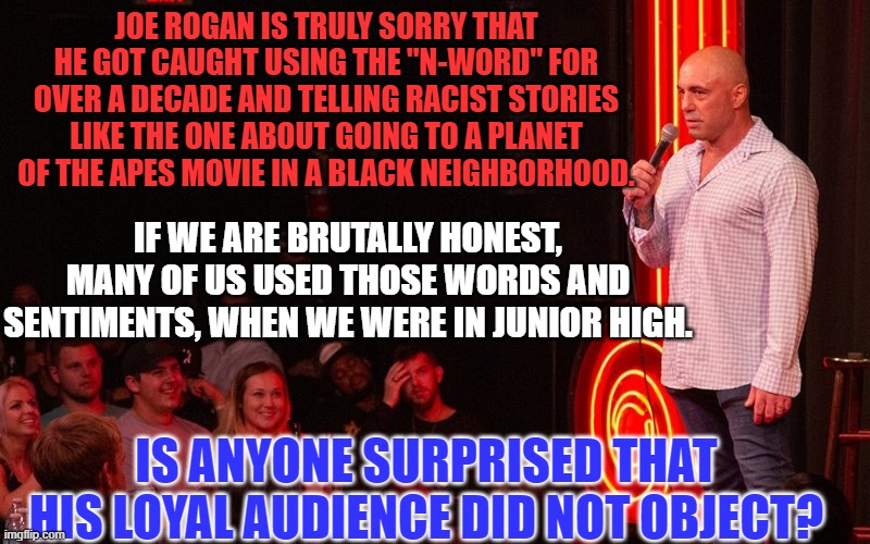 He has the largest audience of like-minded people, for online podcasts. | JOE ROGAN IS TRULY SORRY THAT HE GOT CAUGHT USING THE "N-WORD" FOR OVER A DECADE AND TELLING RACIST STORIES LIKE THE ONE ABOUT GOING TO A PLANET OF THE APES MOVIE IN A BLACK NEIGHBORHOOD. IF WE ARE BRUTALLY HONEST, MANY OF US USED THOSE WORDS AND SENTIMENTS, WHEN WE WERE IN JUNIOR HIGH. IS ANYONE SURPRISED THAT HIS LOYAL AUDIENCE DID NOT OBJECT? | image tagged in politics | made w/ Imgflip meme maker