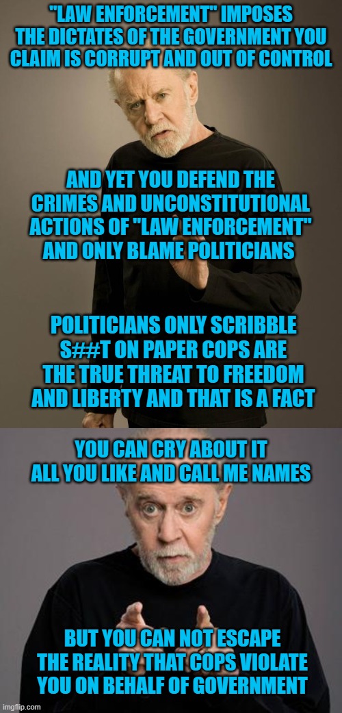 "LAW ENFORCEMENT" IMPOSES THE DICTATES OF THE GOVERNMENT YOU CLAIM IS CORRUPT AND OUT OF CONTROL; AND YET YOU DEFEND THE CRIMES AND UNCONSTITUTIONAL ACTIONS OF "LAW ENFORCEMENT" AND ONLY BLAME POLITICIANS; POLITICIANS ONLY SCRIBBLE S##T ON PAPER COPS ARE THE TRUE THREAT TO FREEDOM AND LIBERTY AND THAT IS A FACT; YOU CAN CRY ABOUT IT ALL YOU LIKE AND CALL ME NAMES; BUT YOU CAN NOT ESCAPE THE REALITY THAT COPS VIOLATE YOU ON BEHALF OF GOVERNMENT | image tagged in george carlin | made w/ Imgflip meme maker