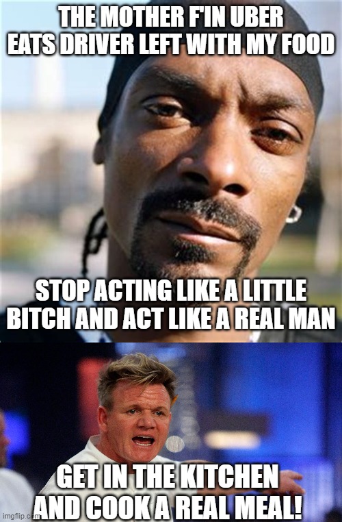 uber eats | THE MOTHER F'IN UBER EATS DRIVER LEFT WITH MY FOOD; STOP ACTING LIKE A LITTLE BITCH AND ACT LIKE A REAL MAN; GET IN THE KITCHEN AND COOK A REAL MEAL! | image tagged in snoop dogg,chef gordon ramsay | made w/ Imgflip meme maker