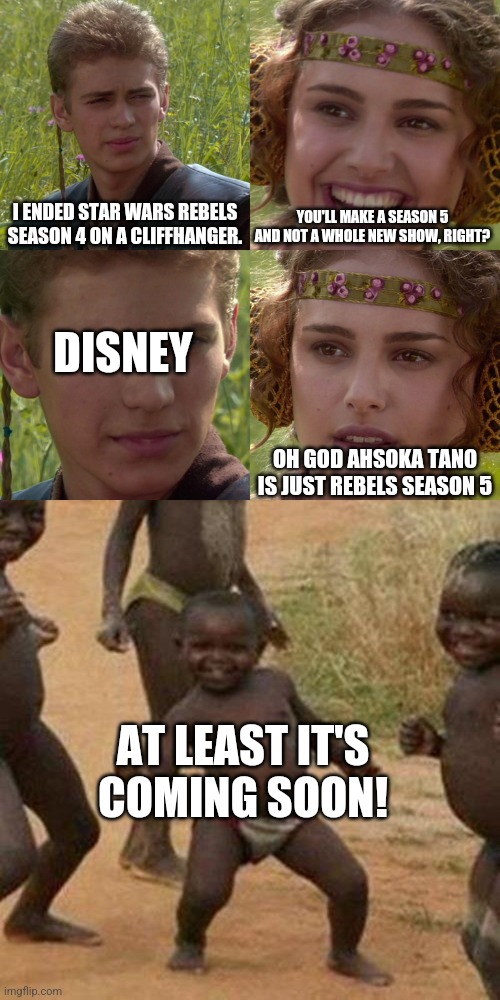 I need Rebels season 5 | I ENDED STAR WARS REBELS SEASON 4 ON A CLIFFHANGER. YOU'LL MAKE A SEASON 5 AND NOT A WHOLE NEW SHOW, RIGHT? DISNEY; OH GOD AHSOKA TANO IS JUST REBELS SEASON 5; AT LEAST IT'S COMING SOON! | image tagged in anakin padme 4 panel,memes,third world success kid | made w/ Imgflip meme maker