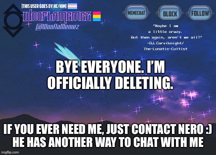 Bye everyone.. | BYE EVERYONE. I’M OFFICIALLY DELETING. IF YOU EVER NEED ME, JUST CONTACT NERO :)
HE HAS ANOTHER WAY TO CHAT WITH ME | image tagged in wooflamemez announcement template | made w/ Imgflip meme maker