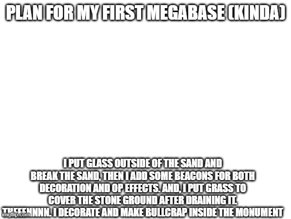 ocean monument megabase plan (kinda) | PLAN FOR MY FIRST MEGABASE (KINDA); I PUT GLASS OUTSIDE OF THE SAND AND BREAK THE SAND, THEN I ADD SOME BEACONS FOR BOTH DECORATION AND OP EFFECTS. AND, I PUT GRASS TO COVER THE STONE GROUND AFTER DRAINING IT. THEEENNNN. I DECORATE AND MAKE BULLCRAP INSIDE THE MONUMENT | image tagged in blank white template,minecraft,megabase,ocean monument | made w/ Imgflip meme maker