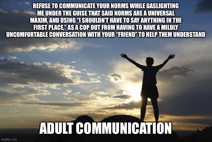 Inspirational  | REFUSE TO COMMUNICATE YOUR NORMS WHILE GASLIGHTING ME UNDER THE GUISE THAT SAID NORMS ARE A UNIVERSAL MAXIM, AND USING “I SHOULDN’T HAVE TO SAY ANYTHING IN THE FIRST PLACE,” AS A COP OUT FROM HAVING TO HAVE A MILDLY UNCOMFORTABLE CONVERSATION WITH YOUR “FRIEND” TO HELP THEM UNDERSTAND; ADULT COMMUNICATION | image tagged in inspirational,memes | made w/ Imgflip meme maker