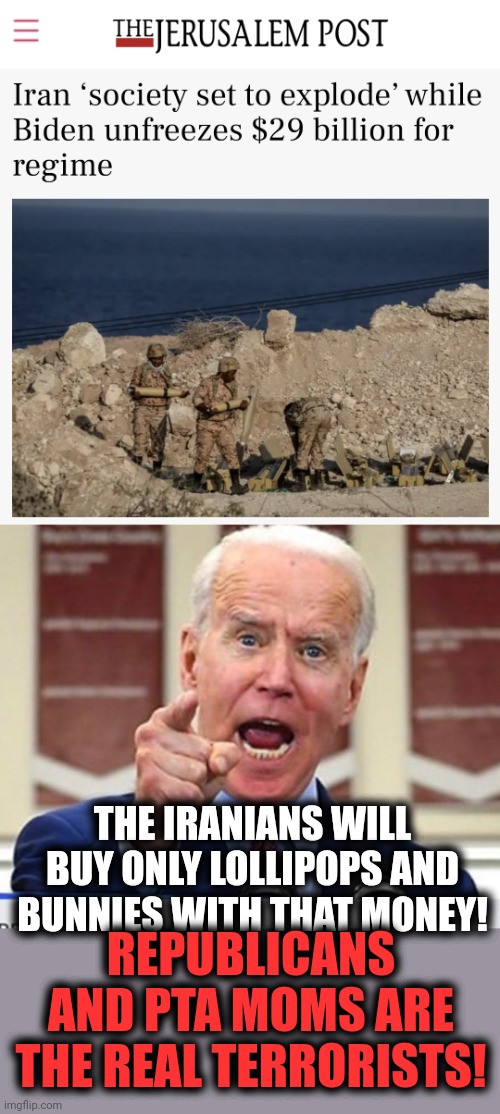 People overseas realize that "Team Biden" isn't just trying to destroy America, they want to set the whole world on fire! | THE IRANIANS WILL BUY ONLY LOLLIPOPS AND BUNNIES WITH THAT MONEY! REPUBLICANS AND PTA MOMS ARE THE REAL TERRORISTS! | image tagged in joe biden no malarkey,memes,iran,terrorism,democrats,nuclear deal | made w/ Imgflip meme maker