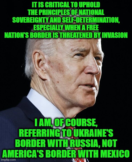 The Biden Principle of National Sovereignty | IT IS CRITICAL TO UPHOLD THE PRINCIPLES OF NATIONAL SOVEREIGNTY AND SELF-DETERMINATION, ESPECIALLY WHEN A FREE NATION'S BORDER IS THREATENED BY INVASION; I AM, OF COURSE, REFERRING TO UKRAINE'S BORDER WITH RUSSIA, NOT AMERICA'S BORDER WITH MEXICO | image tagged in joe biden,biden administration,ukraine,russia,us southern border | made w/ Imgflip meme maker