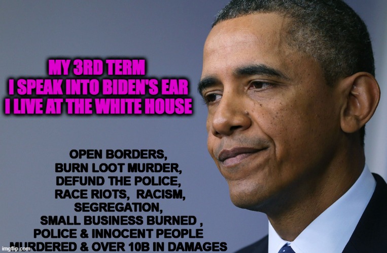 Obama's 3rd term & Biden's handler | OPEN BORDERS, BURN LOOT MURDER, DEFUND THE POLICE,
 RACE RIOTS,  RACISM, SEGREGATION,
  SMALL BUSINESS BURNED ,
POLICE & INNOCENT PEOPLE MURDERED & OVER 10B IN DAMAGES; MY 3RD TERM 
I SPEAK INTO BIDEN'S EAR
I LIVE AT THE WHITE HOUSE | image tagged in president barack obama,racist,scum,traitor,liar | made w/ Imgflip meme maker