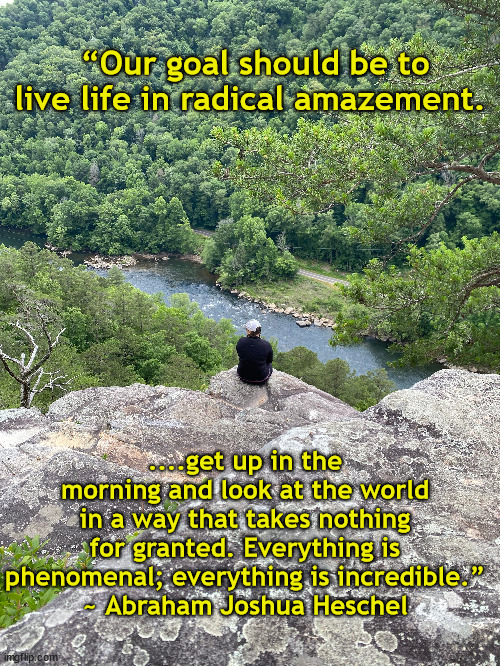 Awe | “Our goal should be to live life in radical amazement. ....get up in the morning and look at the world in a way that takes nothing for granted. Everything is phenomenal; everything is incredible.”
~ Abraham Joshua Heschel | image tagged in hiking,beautiful nature | made w/ Imgflip meme maker