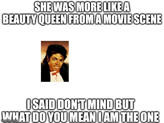 Blank White Template |  SHE WAS MORE LIKE A BEAUTY QUEEN FROM A MOVIE SCENE; I SAID DON'T MIND BUT WHAT DO YOU MEAN I AM THE ONE | image tagged in blank white template | made w/ Imgflip meme maker