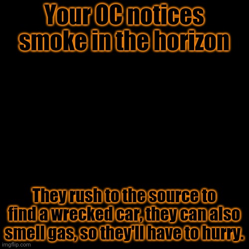 This is a timed story, after a few moves without helping, and it's game over. | Your OC notices smoke in the horizon; They rush to the source to find a wrecked car, they can also smell gas, so they'll have to hurry. | made w/ Imgflip meme maker