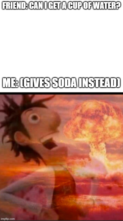 FRIEND: CAN I GET A CUP OF WATER? ME: (GIVES SODA INSTEAD) | image tagged in blank white template | made w/ Imgflip meme maker