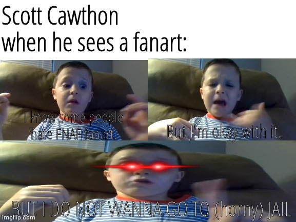 Insert | Scott Cawthon when he sees a fanart:; I know some people
hate FNAF fanart. But I'm okay with it. BUT I DO NOT WANNA GO TO (horny) JAIL | image tagged in no more saying cuss words meme | made w/ Imgflip meme maker