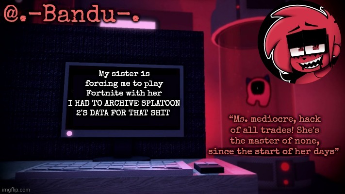 im very angery | My sister is forcing me to play Fortnite with her
I HAD TO ARCHIVE SPLATOON 2'S DATA FOR THAT SHIT | image tagged in making day thanks bandu | made w/ Imgflip meme maker