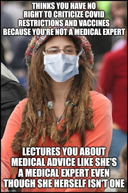 The same people who criticize us for not being medical experts act as if they are medical experts themselves | THINKS YOU HAVE NO RIGHT TO CRITICIZE COVID RESTRICTIONS AND VACCINES BECAUSE YOU'RE NOT A MEDICAL EXPERT; LECTURES YOU ABOUT MEDICAL ADVICE LIKE SHE'S A MEDICAL EXPERT EVEN THOUGH SHE HERSELF ISN'T ONE | image tagged in memes,college liberal,liberal hypocrisy,sjw | made w/ Imgflip meme maker