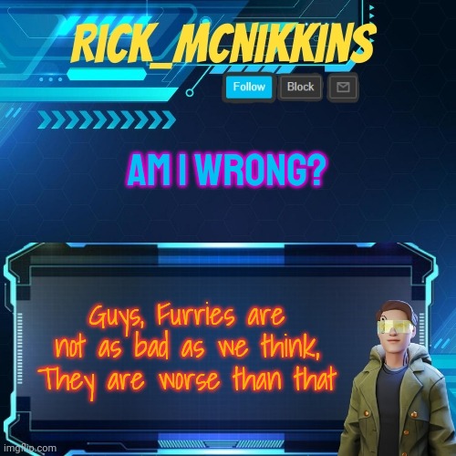 Mcnikkins Temp 3 v2 | AM I WRONG? Guys, Furries are not as bad as we think,
They are worse than that | image tagged in mcnikkins temp 3 v2 | made w/ Imgflip meme maker