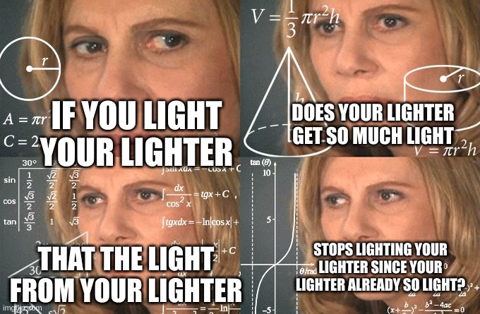 idk | DOES YOUR LIGHTER GET SO MUCH LIGHT; IF YOU LIGHT YOUR LIGHTER; STOPS LIGHTING YOUR LIGHTER SINCE YOUR LIGHTER ALREADY SO LIGHT? THAT THE LIGHT FROM YOUR LIGHTER | image tagged in calculating meme | made w/ Imgflip meme maker