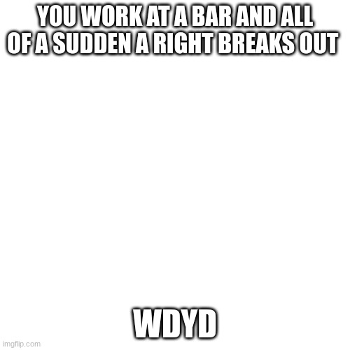 Blank Transparent Square Meme | YOU WORK AT A BAR AND ALL OF A SUDDEN A RIGHT BREAKS OUT; WDYD | image tagged in memes,blank transparent square | made w/ Imgflip meme maker