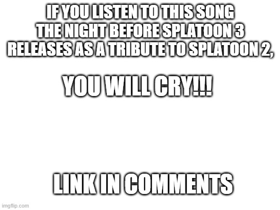 :'( | IF YOU LISTEN TO THIS SONG THE NIGHT BEFORE SPLATOON 3 RELEASES AS A TRIBUTE TO SPLATOON 2, YOU WILL CRY!!! LINK IN COMMENTS | image tagged in blank white template | made w/ Imgflip meme maker