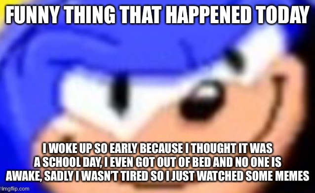 Sonic smile | FUNNY THING THAT HAPPENED TODAY; I WOKE UP SO EARLY BECAUSE I THOUGHT IT WAS A SCHOOL DAY, I EVEN GOT OUT OF BED AND NO ONE IS AWAKE, SADLY I WASN’T TIRED SO I JUST WATCHED SOME MEMES | image tagged in sonic smile | made w/ Imgflip meme maker