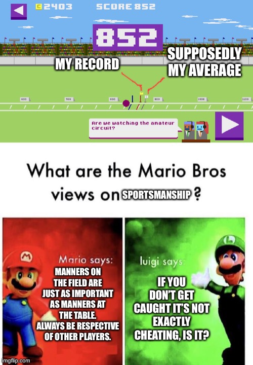 SUPPOSEDLY MY AVERAGE; MY RECORD; SPORTSMANSHIP; MANNERS ON THE FIELD ARE JUST AS IMPORTANT AS MANNERS AT THE TABLE. ALWAYS BE RESPECTIVE OF OTHER PLAYERS. IF YOU DON’T GET CAUGHT IT’S NOT EXACTLY CHEATING, IS IT? | image tagged in mario bros views | made w/ Imgflip meme maker